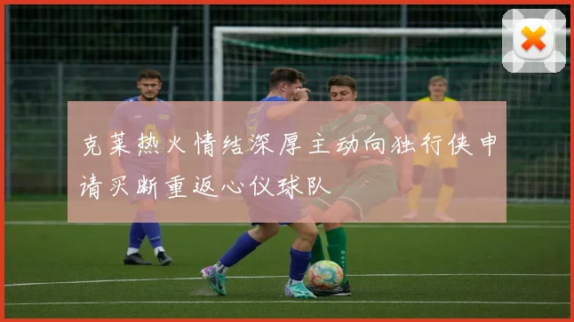 克莱热火情结深厚主动向独行侠申请买断重返心仪球队