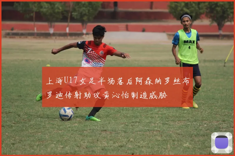 上海U17女足半场落后阿森纳罗丝布罗迪传射助攻黄沁怡制造威胁