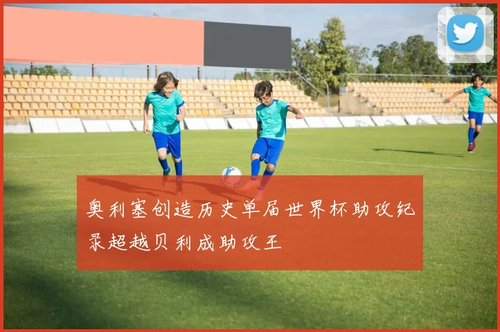 奥利塞创造历史单届世界杯助攻纪录超越贝利成助攻王