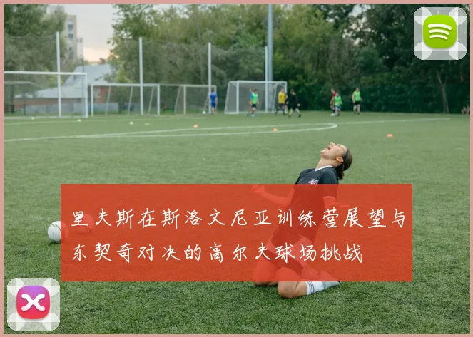 里夫斯在斯洛文尼亚训练营展望与东契奇对决的高尔夫球场挑战