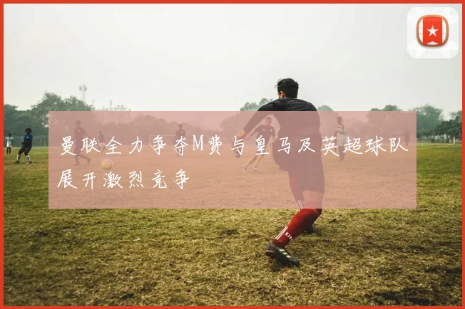 曼联全力争夺M费与皇马及英超球队展开激烈竞争