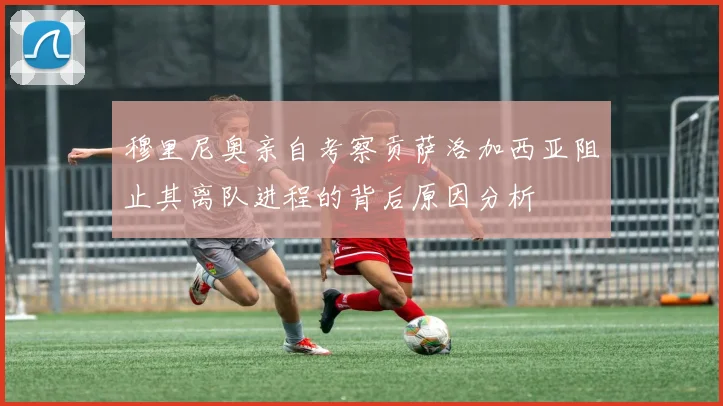 穆里尼奥亲自考察贡萨洛加西亚阻止其离队进程的背后原因分析