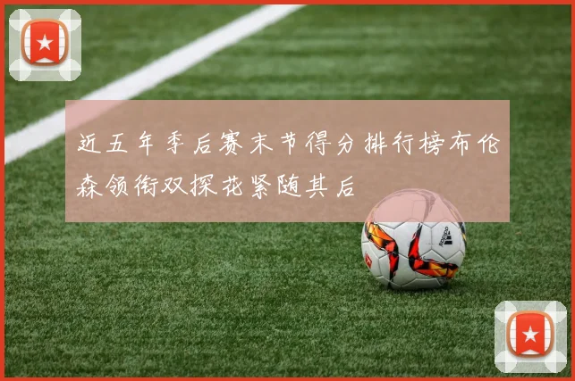 近五年季后赛末节得分排行榜布伦森领衔双探花紧随其后