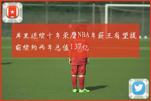 库里连续十年荣膺NBA年薪王有望提前续约两年总值137亿