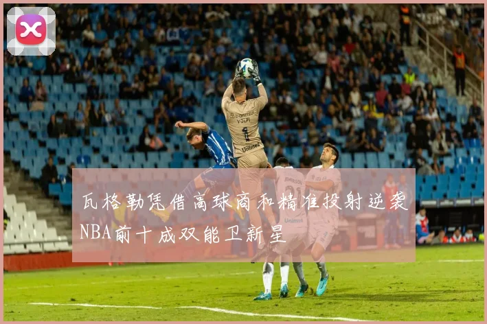瓦格勒凭借高球商和精准投射逆袭NBA前十成双能卫新星