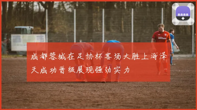 成都蓉城在足协杯客场大胜上海泽天成功晋级展现强劲实力