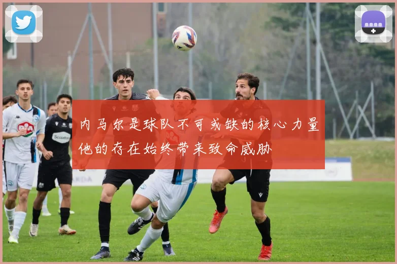 内马尔是球队不可或缺的核心力量他的存在始终带来致命威胁