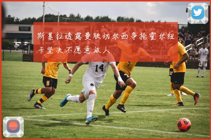 斯基拉透露曼联切尔西争抢霍尔纽卡坚决不愿意放人