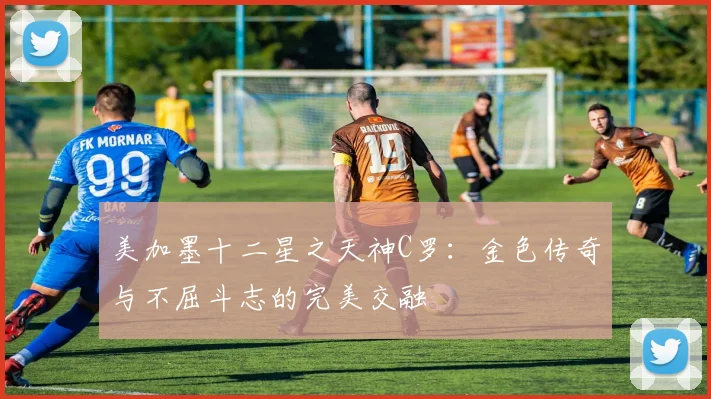 美加墨十二星之天神C罗：金色传奇与不屈斗志的完美交融