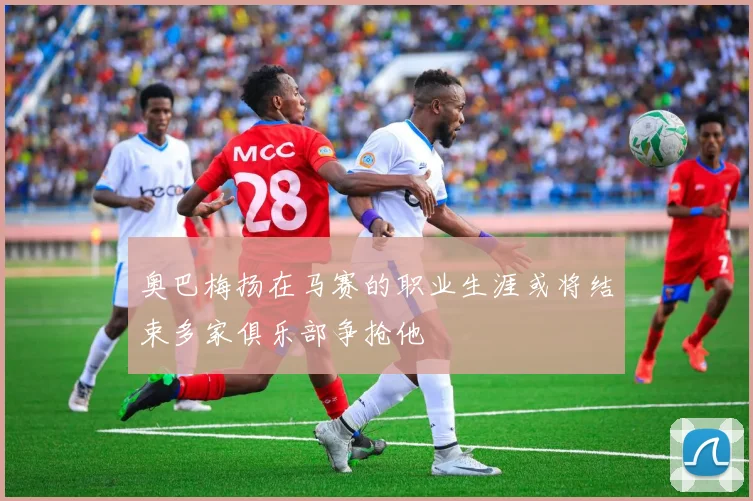 奥巴梅扬在马赛的职业生涯或将结束多家俱乐部争抢他