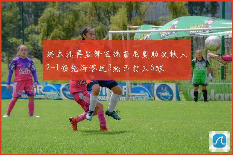 姆本扎再显锋芒热菲尼奥助攻铁人2-1领先海港近3轮已打入6球
