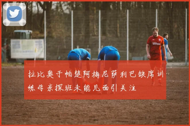 拉比奥于帕楚阿梅尼萨利巴缺席训练母亲探班未能见面引关注