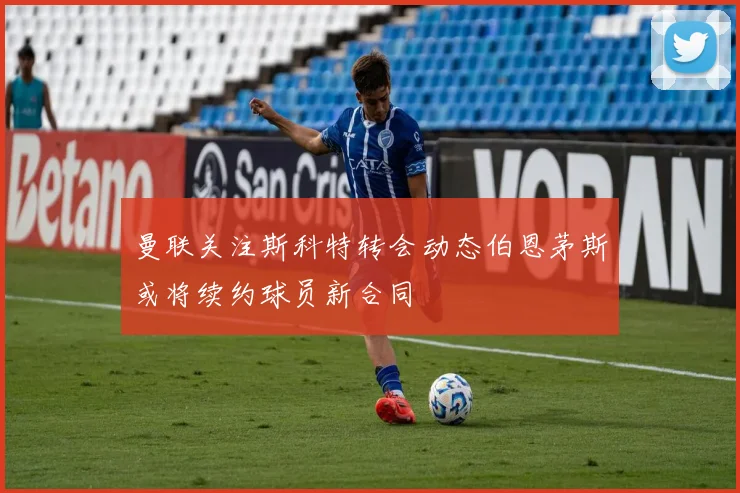 曼联关注斯科特转会动态伯恩茅斯或将续约球员新合同