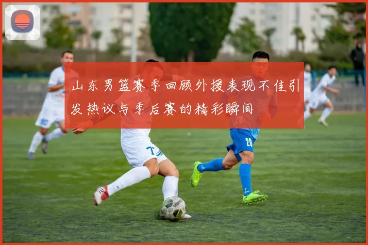 山东男篮赛季回顾外援表现不佳引发热议与季后赛的精彩瞬间