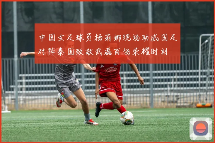 中国女足球员杨莉娜现场助威国足对阵泰国致敬武磊百场荣耀时刻