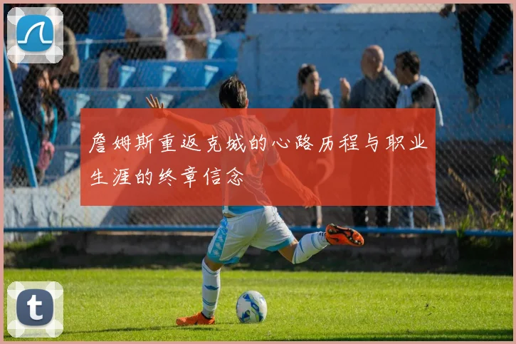 詹姆斯重返克城的心路历程与职业生涯的终章信念