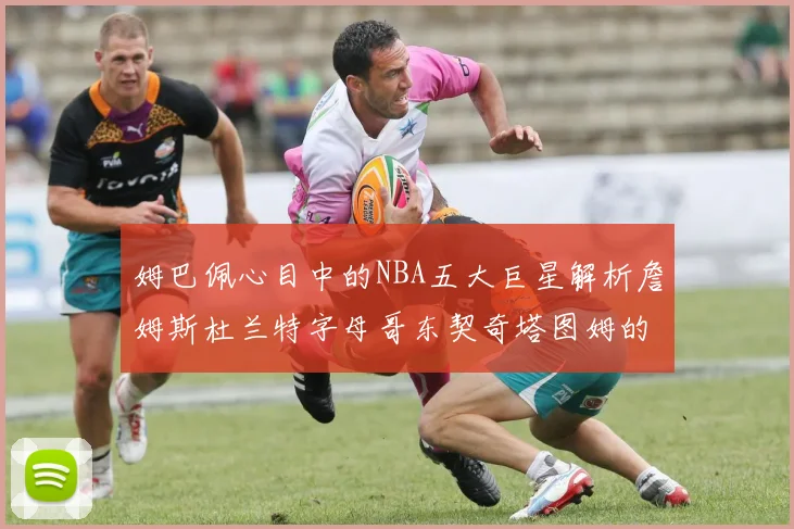 姆巴佩心目中的NBA五大巨星解析詹姆斯杜兰特字母哥东契奇塔图姆的独特魅力
