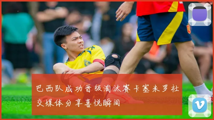 巴西队成功晋级淘汰赛卡塞米罗社交媒体分享喜悦瞬间