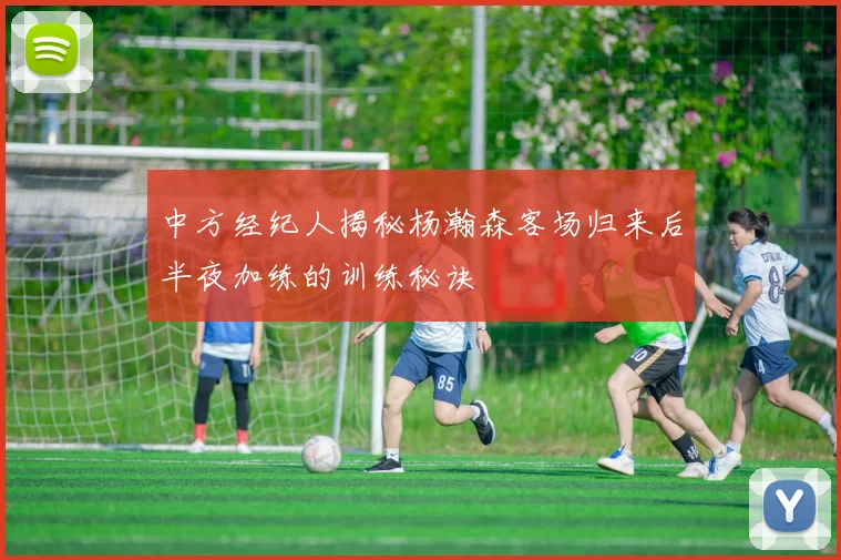 中方经纪人揭秘杨瀚森客场归来后半夜加练的训练秘诀