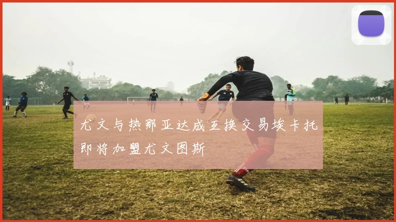 尤文与热那亚达成互换交易埃卡托即将加盟尤文图斯