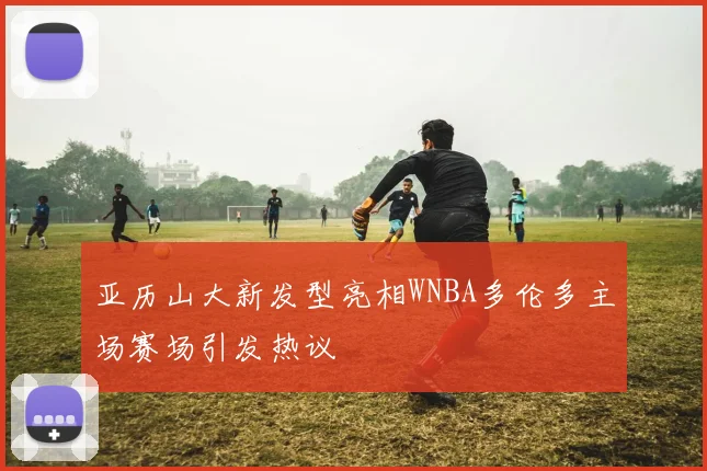 亚历山大新发型亮相WNBA多伦多主场赛场引发热议