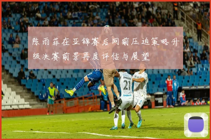 陈雨菲在亚锦赛后网前压迫策略升级决赛前景再度评估与展望