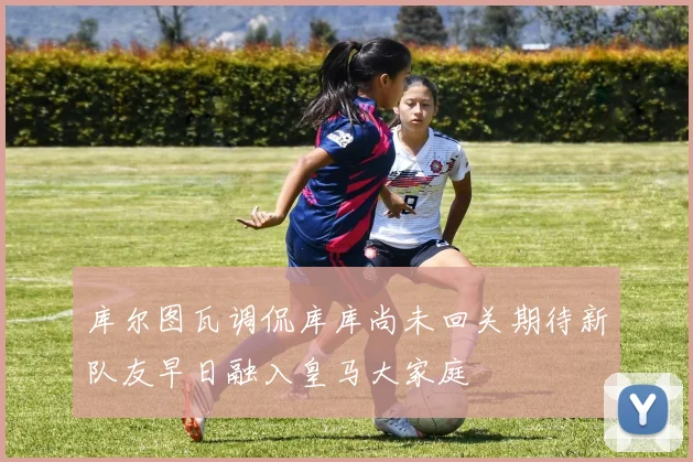 库尔图瓦调侃库库尚未回关期待新队友早日融入皇马大家庭